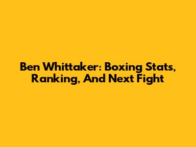 Ben Whittaker: Boxing Stats, Ranking, And Next Fight