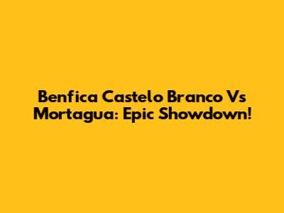 Benfica Castelo Branco Vs Mortagua: Epic Showdown!