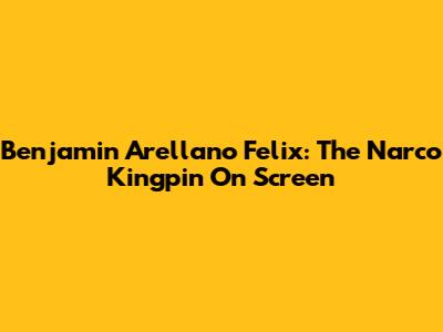 Benjamin Arellano Felix: The Narco Kingpin On Screen