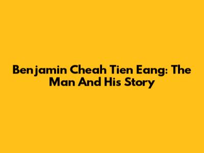Benjamin Cheah Tien Eang: The Man And His Story
