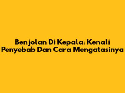 Benjolan Di Kepala: Kenali Penyebab Dan Cara Mengatasinya