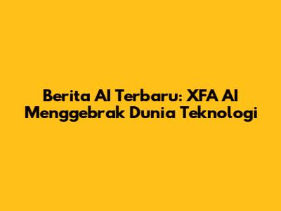 Berita AI Terbaru: XFA AI Menggebrak Dunia Teknologi