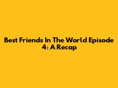 Best Friends In The World Episode 4: A Recap