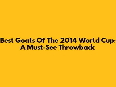 Best Goals Of The 2014 World Cup: A Must-See Throwback
