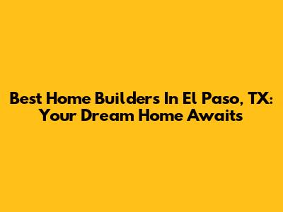 Best Home Builders In El Paso, TX: Your Dream Home Awaits