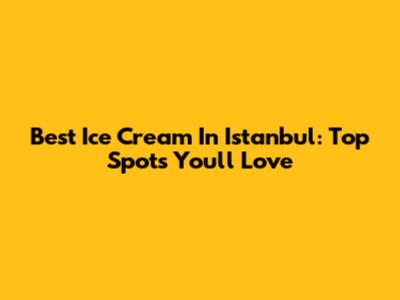 Best Ice Cream In Istanbul: Top Spots You'll Love