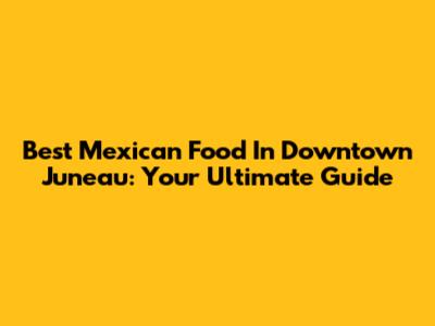 Best Mexican Food In Downtown Juneau: Your Ultimate Guide