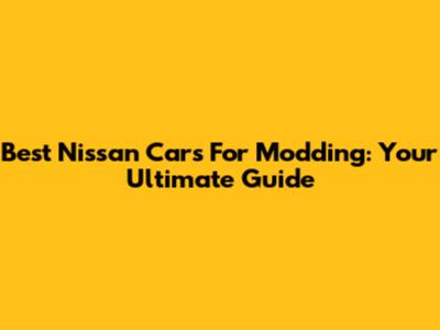 Best Nissan Cars For Modding: Your Ultimate Guide