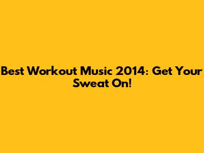 Best Workout Music 2014: Get Your Sweat On!