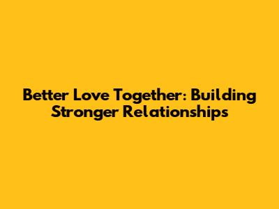 Better Love Together: Building Stronger Relationships