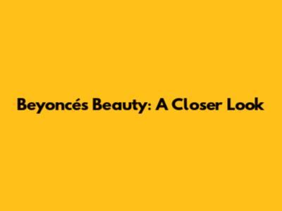 Beyoncé's Beauty: A Closer Look