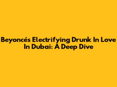 Beyoncé's Electrifying 'Drunk In Love' In Dubai: A Deep Dive