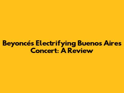 Beyoncé's Electrifying Buenos Aires Concert: A Review