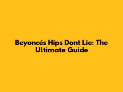 Beyoncé's Hips Don't Lie: The Ultimate Guide