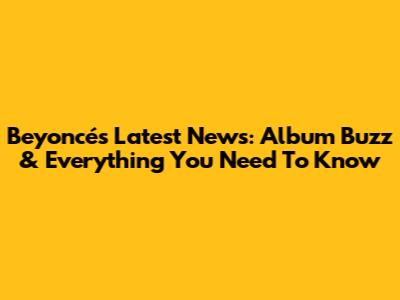 Beyoncé's Latest News: Album Buzz & Everything You Need To Know