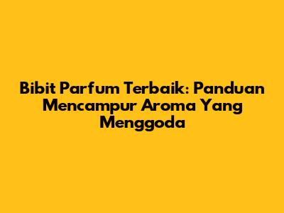 Bibit Parfum Terbaik: Panduan Mencampur Aroma Yang Menggoda