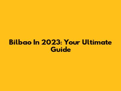 Bilbao In 2023: Your Ultimate Guide