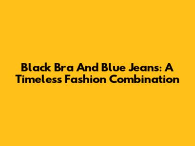 Black Bra And Blue Jeans: A Timeless Fashion Combination