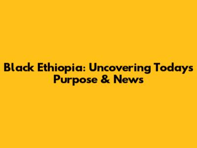 Black Ethiopia: Uncovering Today's Purpose & News