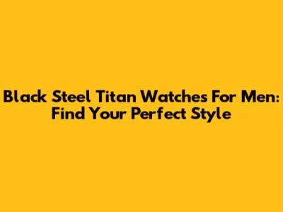 Black Steel Titan Watches For Men: Find Your Perfect Style