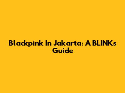 Blackpink In Jakarta: A BLINK's Guide