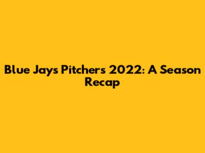 Blue Jays Pitchers 2022: A Season Recap