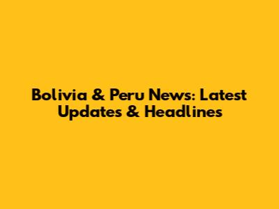 Bolivia & Peru News: Latest Updates & Headlines