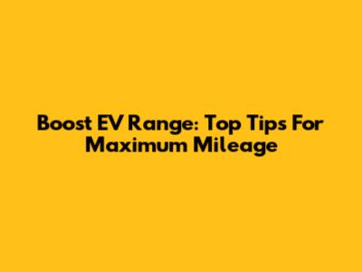 Boost EV Range: Top Tips For Maximum Mileage