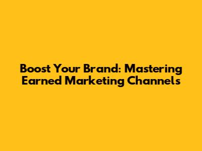 Boost Your Brand: Mastering Earned Marketing Channels