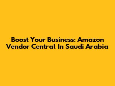 Boost Your Business: Amazon Vendor Central In Saudi Arabia