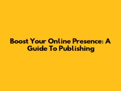 Boost Your Online Presence: A Guide To Publishing