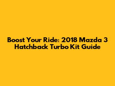 Boost Your Ride: 2018 Mazda 3 Hatchback Turbo Kit Guide