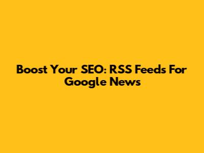Boost Your SEO: RSS Feeds For Google News