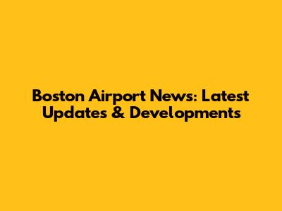 Boston Airport News: Latest Updates & Developments