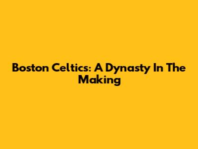 Boston Celtics: A Dynasty In The Making