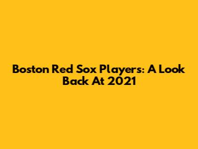 Boston Red Sox Players: A Look Back At 2021