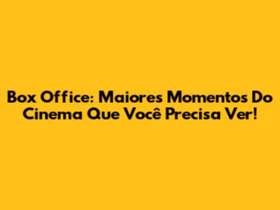 Box Office: Maiores Momentos Do Cinema Que Você Precisa Ver!