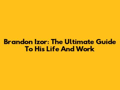 Brandon Izor: The Ultimate Guide To His Life And Work