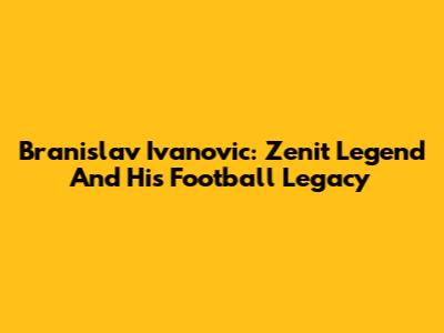 Branislav Ivanovic: Zenit Legend And His Football Legacy