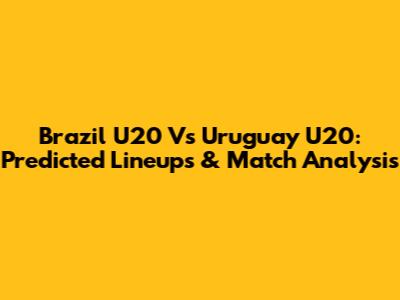 Brazil U20 Vs Uruguay U20: Predicted Lineups & Match Analysis