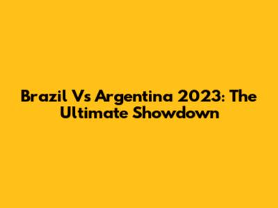 Brazil Vs Argentina 2023: The Ultimate Showdown