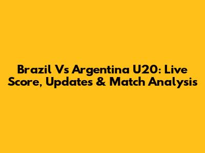 Brazil Vs Argentina U20: Live Score, Updates & Match Analysis