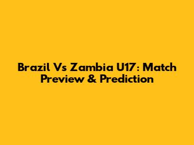 Brazil Vs Zambia U17: Match Preview & Prediction
