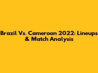 Brazil Vs. Cameroon 2022: Lineups & Match Analysis