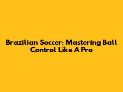 Brazilian Soccer: Mastering Ball Control Like A Pro