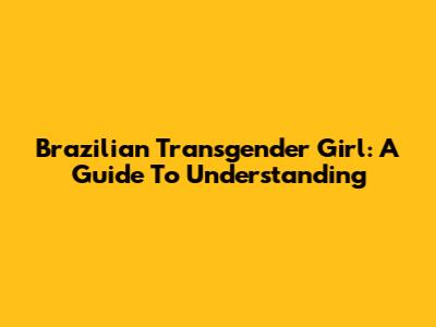 Brazilian Transgender Girl: A Guide To Understanding