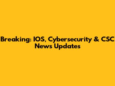 Breaking: IOS, Cybersecurity & CSC News Updates