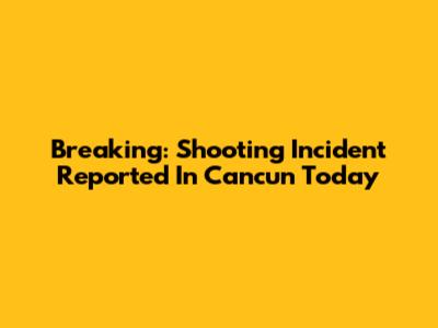 Breaking: Shooting Incident Reported In Cancun Today