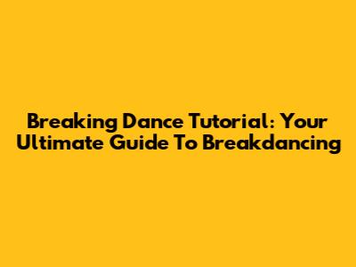 Breaking Dance Tutorial: Your Ultimate Guide To Breakdancing