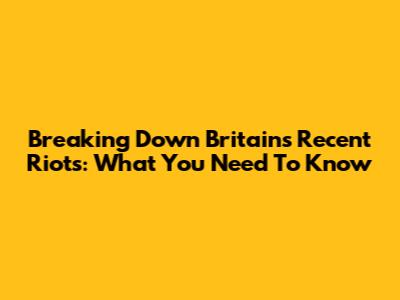 Breaking Down Britain's Recent Riots: What You Need To Know